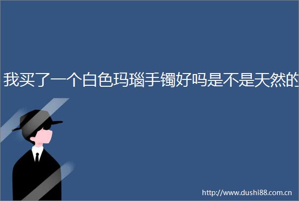 我买了一个白色玛瑙手镯好吗是不是天然的
