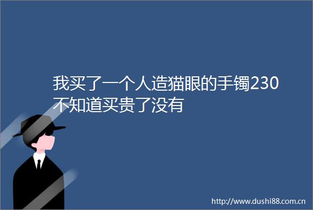 我买了一个人造猫眼的手镯230不知道买贵了没有