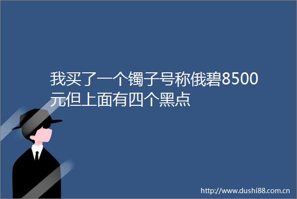 我买了一个镯子号称俄碧8500元但上面有四个黑点