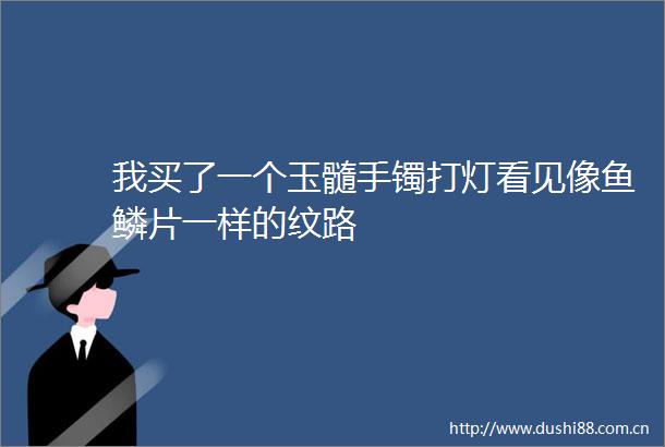 我买了一个玉髓手镯打灯看见像鱼鳞片一样的纹路