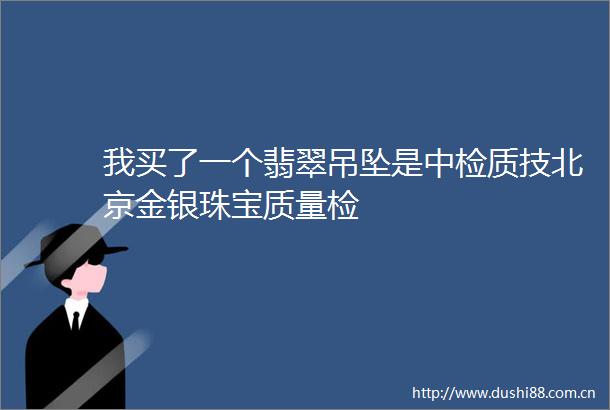 我买了一个翡翠吊坠是中检质技北京金银珠宝质量检