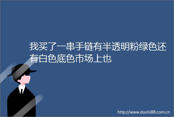 我买了一串手链有半透明粉绿色还有白色底色市场上也