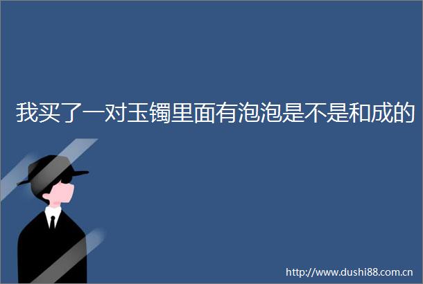 我买了一对玉镯里面有泡泡是不是和成的