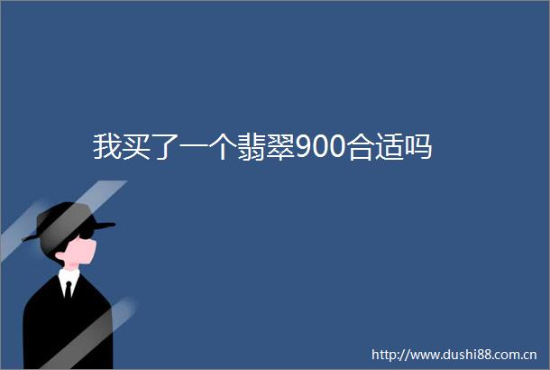 我买了一个翡翠900合适吗