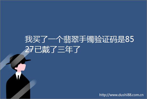 我买了一个翡翠手镯验证码是8527已戴了三年了