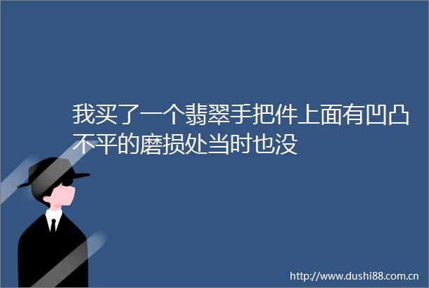 我买了一个翡翠手把件上面有凹凸不平的磨损处当时也没