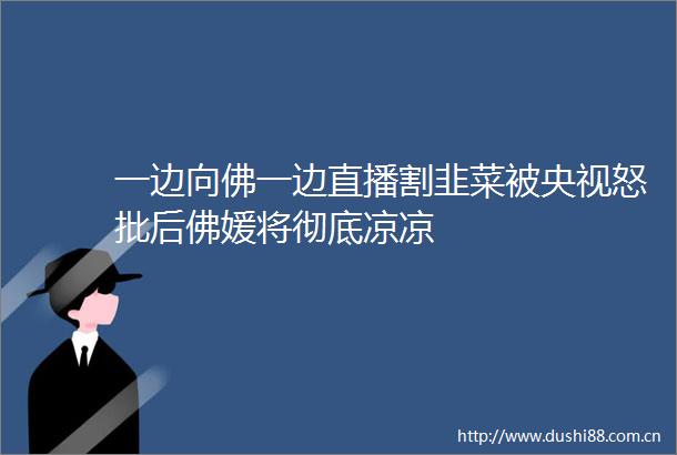 一边向佛一边直播割韭菜被央视怒批后佛媛将彻底凉凉