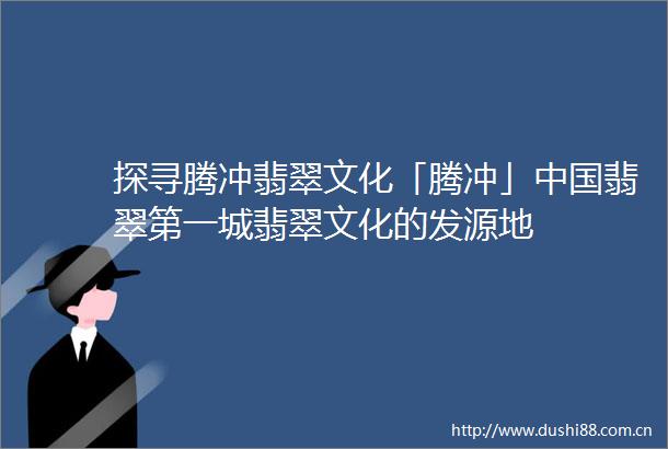 探寻腾冲翡翠文化「腾冲」翡翠第一城翡翠文化的发源地