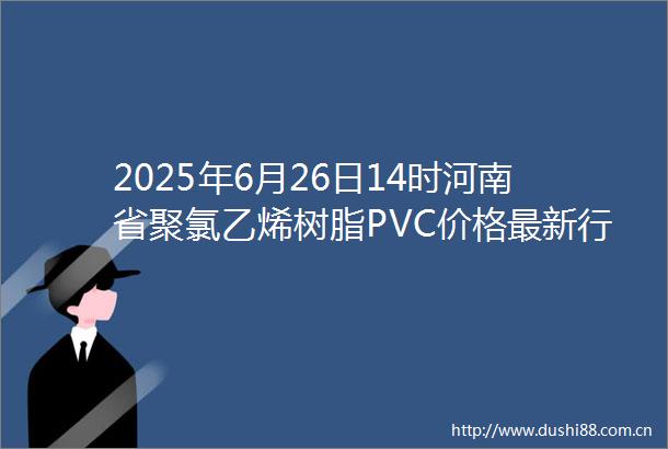 2025年6月26日14时河南省聚氯乙烯树脂PVC价格最新行情预测