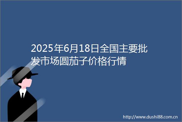 2025年6月18日全国主要批发市场圆茄子价格行情