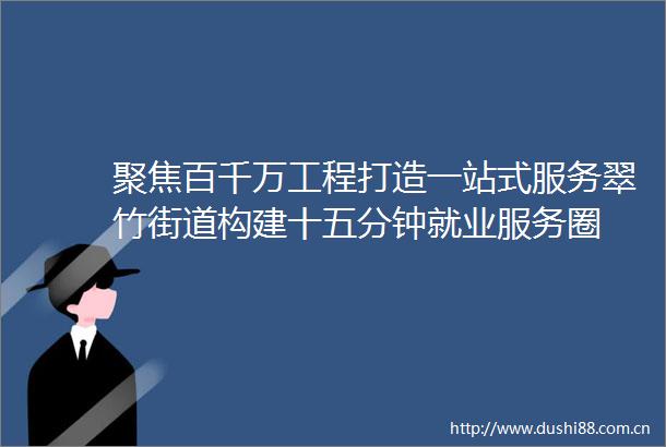 聚焦百千万工程打造一站式服务翠竹街道构建十五分钟就业服务圈