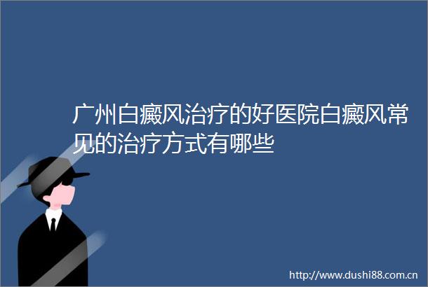广州白癜风治疗的好医院白癜风常见的治疗方式有哪些