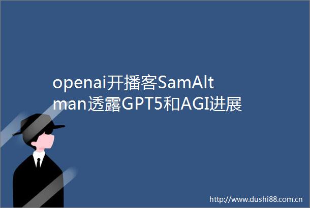 openai开播客SamAltman透露GPT5和AGI进展附视频访谈全文