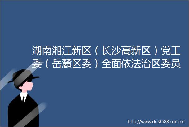 湖南湘江新区（长沙高新区）党工委（岳麓区委）全面依法治区委员会办公室召开2025年第一次全体成员（扩大）会议