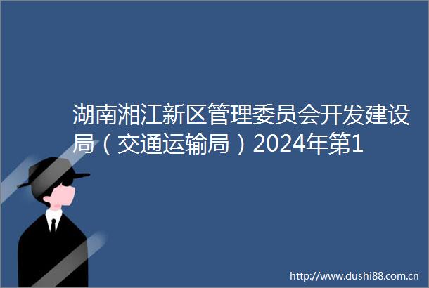 湖南湘江新区管理委员会开发建设局（交通运输局）2024年第1批多证合一房地产经纪机构备案情况