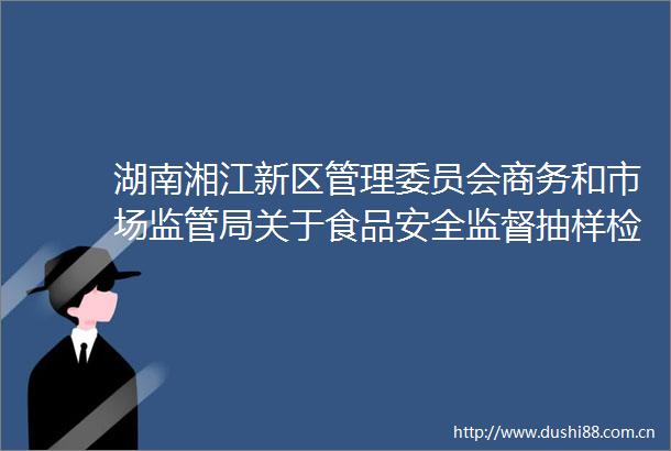 湖南湘江新区管理委员会商务和市场监管局关于食品安全监督抽样检验情况的通告（2023年4季度）