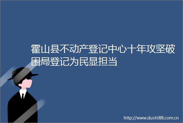 霍山县不动产登记中心十年攻坚破困局登记为民显担当