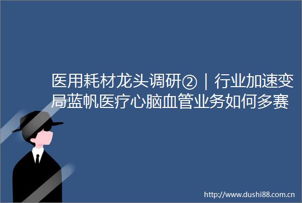 医用耗材龙头调研②｜行业加速变局蓝帆医疗心脑血管业务如何多赛道突围