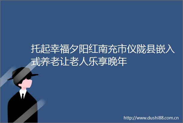 托起幸福夕阳红南充市仪陇县嵌入式养老让老人乐享晚年