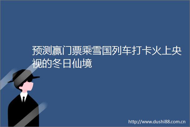 预测赢门票乘雪国列车打卡火上央视的冬日仙境