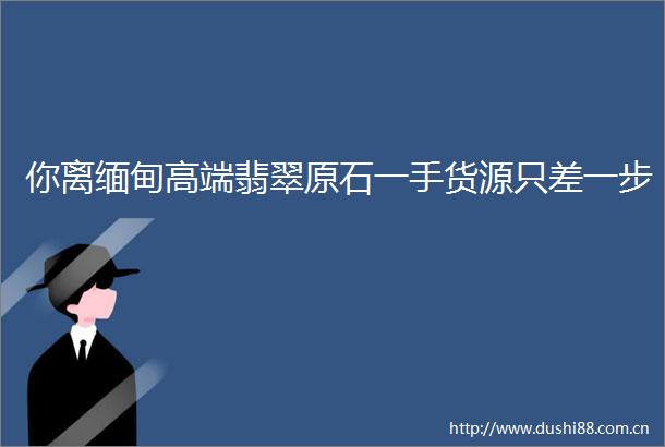 你离缅甸高端翡翠原石一手货源只差一步