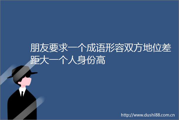 朋友要求一个成语形容双方地位差距大一个人身份高