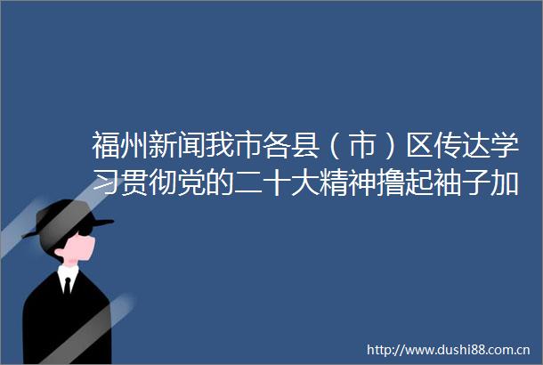 福州新闻我市各县（市）区传达学习贯彻党的二十大精神撸起袖子加油干踔厉奋发续华章