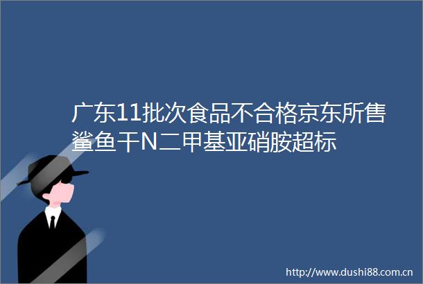 广东11批次食品不合格京东所售鲨鱼干N二甲基亚硝胺超标