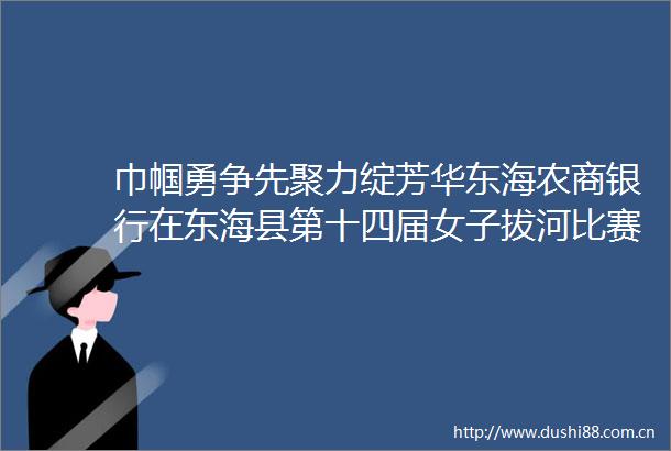 巾帼勇争先聚力绽芳华东海农商银行在东海县第十四届女子拔河比赛中彰显风采