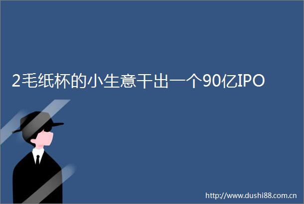 2毛纸杯的小生意干出一个90亿IPO