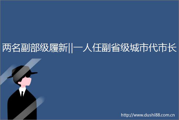 两名副部级履新‖一人任副省级城市代市长