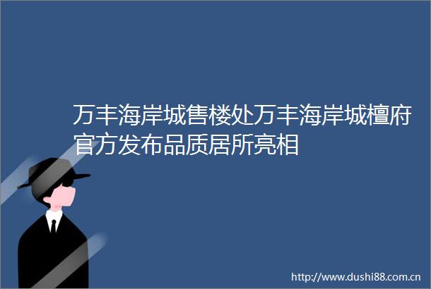 万丰海岸城售楼处万丰海岸城檀府官方发布品质居所亮相