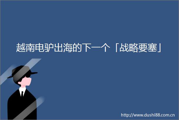 越南电驴出海的下一个「战略要塞」
