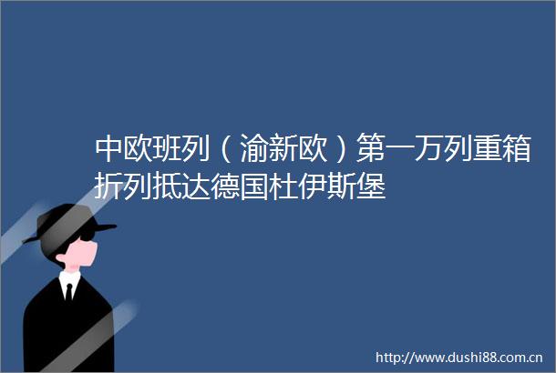 中欧班列（渝新欧）第一万列重箱折列抵达德国杜伊斯堡