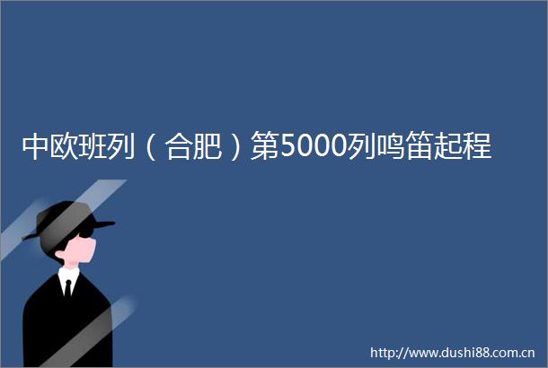 中欧班列（合肥）第5000列鸣笛起程