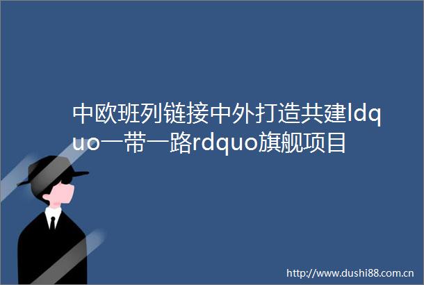 中欧班列链接中外打造共建ldquo一带一路rdquo旗舰项目ldquo一带一路rdquo十周年连通世界谱新篇
