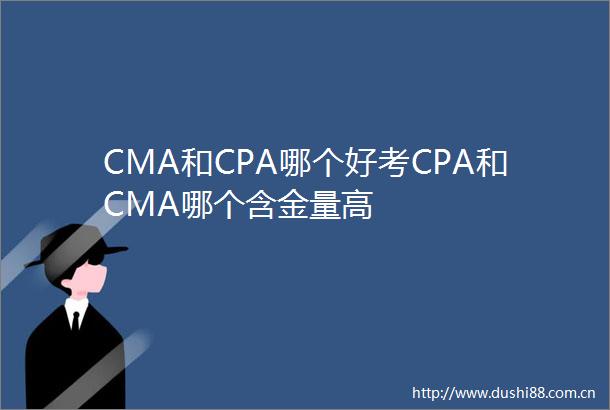 CMA和CPA哪个好考CPA和CMA哪个含金量高