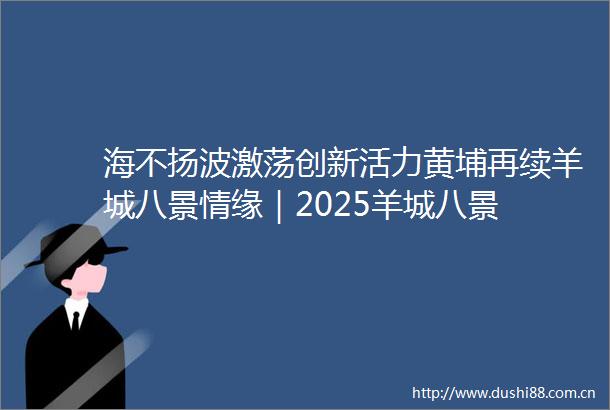 海不扬波激荡创新活力黄埔再续羊城八景情缘｜2025羊城八景