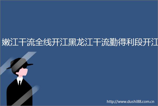 嫩江干流全线开江黑龙江干流勤得利段开江