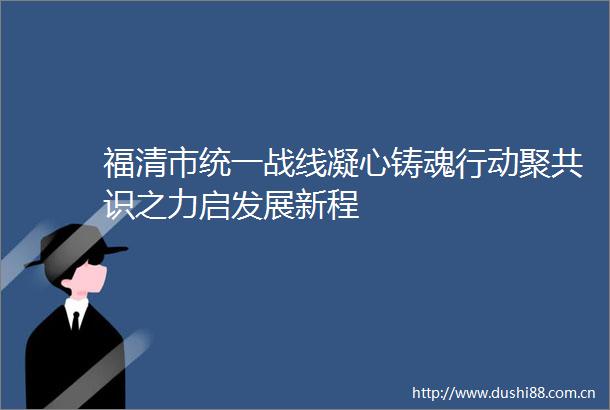 福清市统一战线凝心铸魂行动聚共识之力启发展新程