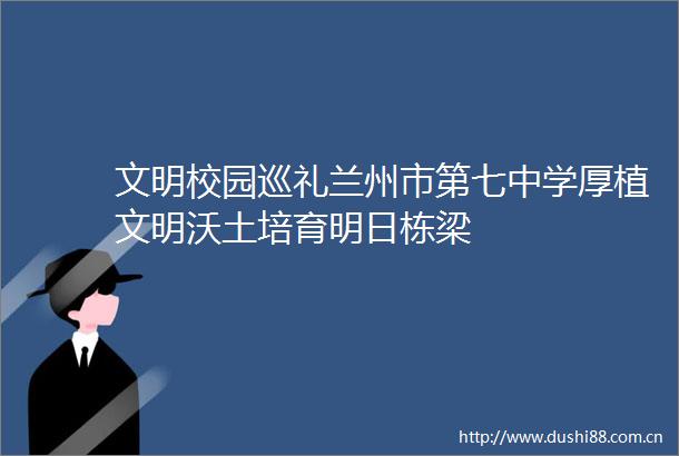 文明校园巡礼兰州市第七中学厚植文明沃土培育明日栋梁