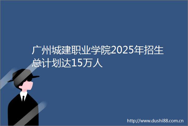 广州城建职业学院2025年招生总计划达15万人
