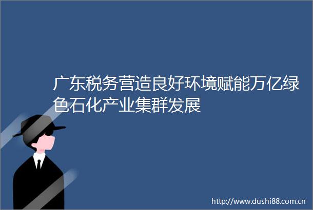 广东税务营造良好环境赋能万亿绿色石化产业集群发展