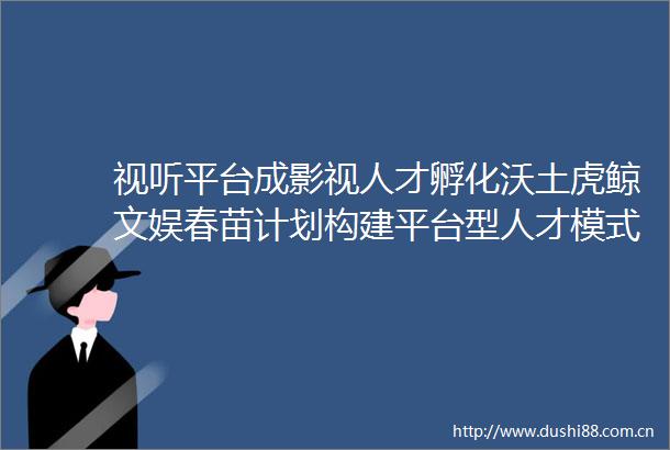 视听平台成影视人才孵化沃土虎鲸文娱春苗计划构建平台型人才模式