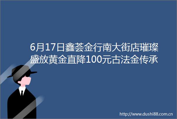 6月17日鑫荟金行南大街店璀璨盛放黄金直降100元古法金传承手镯0元换新来就送买就送满还送