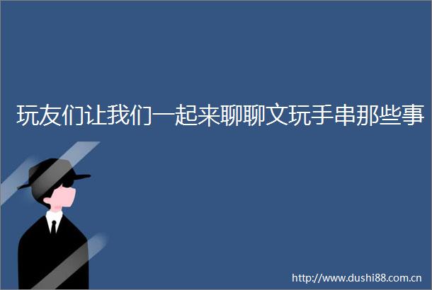 玩友们让我们一起来聊聊文玩手串那些事