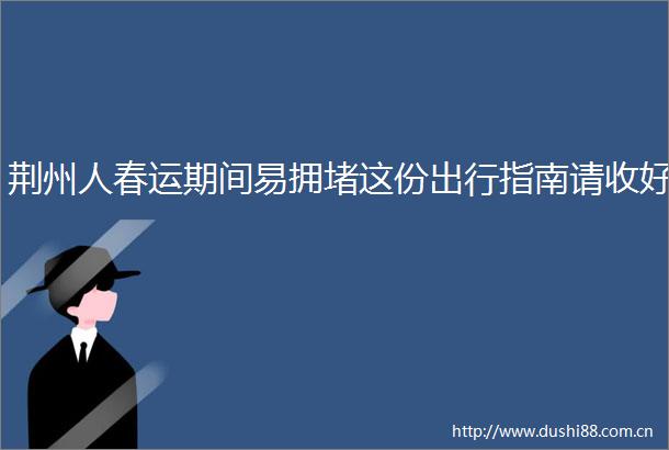 荆州人春运期间易拥堵这份出行指南请收好