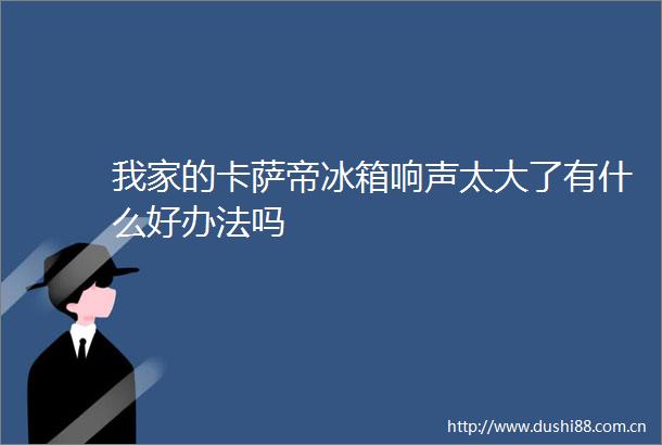 我家的卡萨帝冰箱响声太大了有什么好办法吗