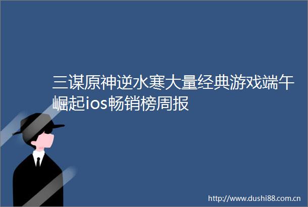 三谋原神逆水寒大量经典游戏端午崛起ios畅销榜周报