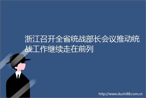 浙江召开全省统战部长会议推动统战工作继续走在前列